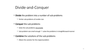 25
Divide-and-Conquer
• Divide the problem into a number of sub-problems
• Similar sub-problems of smaller size
• Conquer the sub-problems
• Solve the sub-problems recursively
• Sub-problem size small enough  solve the problems in straightforward manner
• Combine the solutions of the sub-problems
• Obtain the solution for the original problem
 