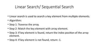 Linear Search/ Sequential Search
• Linear search is used to search a key element from multiple elements.
• Algorithm:
• Step 1: Traverse the array.
• Step 2: Match the key element with array element.
• Step 3: If key element is found, return the index position of the array
element.
• Step 4: If key element is not found, return -1.
 