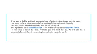 If you want to find the position in an unsorted array of an integers that stores a particular value,
you cannot really do better than simply looking through the array from the beginning
and move toward the end until you find what you are looking for.
This algorithm is called sequential search. If you do find it, we call this a successful search.
If the value is not in the array, eventually you will reach the end. We will call this an
unsuccessful search. Here is a simple implementation for sequential search.
 