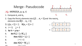 64
Merge- Pseudocode
Alg.: MERGE(A, p, q, r)
1. Compute n1 and n2
2. Copy the first n1 elements into L[1 . . n1 + 1] and the next n2
elements into R[1 . . n2 + 1]
3. L[n1 + 1] ← ; R[n2 + 1] ← 
4. i 1; j 1
← ←
5. for k p
← to r
6. do if L[ i ] ≤ R[ j ]
7. then A[k] L[ i ]
←
8. i i + 1
←
9. else A[k] R[ j ]
←
p q
7
5
4
2
6
3
2
1
r
q + 1
L
R


1 2 3 4 5 6 7 8
6
3
2
1
7
5
4
2
p r
q
n1
n2
 