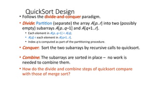 QuickSort Design
• Follows the divide-and-conquer paradigm.
• Divide: Partition (separate) the array A[p..r] into two (possibly
empty) subarrays A[p..q–1] and A[q+1..r].
• Each element in A[p..q–1] < A[q].
• A[q] < each element in A[q+1..r].
• Index q is computed as part of the partitioning procedure.
• Conquer: Sort the two subarrays by recursive calls to quicksort.
• Combine: The subarrays are sorted in place – no work is
needed to combine them.
• How do the divide and combine steps of quicksort compare
with those of merge sort?
 
