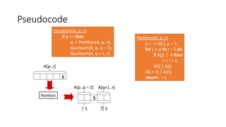 Pseudocode
Quicksort(A, p, r)
if p < r then
q := Partition(A, p, r);
Quicksort(A, p, q – 1);
Quicksort(A, q + 1, r)
Partition(A, p, r)
x, i := A[r], p – 1;
for j := p to r – 1 do
if A[j]  x then
i := i + 1;
A[i]  A[j]
A[i + 1]  A[r];
return i + 1
5
A[p..r]
A[p..q – 1] A[q+1..r]
 5  5
Partition
5
 