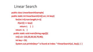 Linear Search
public class LinearSearchExample{
public static int linearSearch(int[] arr, int key){
for(int i=0;i<arr.length;i++){
if(arr[i] == key){
return i; } }
return -1; }
public static void main(String args[]){
int[] a1= {10,20,30,50,70,90};
int key = 50;
System.out.println(key+" is found at index: "+linearSearch(a1, key)); } }
 