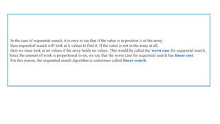 In the case of sequential search, it is easy to see that if the value is in position ii of the array,
then sequential search will look at ii values to find it. If the value is not in the array at all,
then we must look at nn values if the array holds nn values. This would be called the worst case for sequential search.
Since the amount of work is proportional to nn, we say that the worst case for sequential search has linear cost.
For this reason, the sequential search algorithm is sometimes called linear search.
 