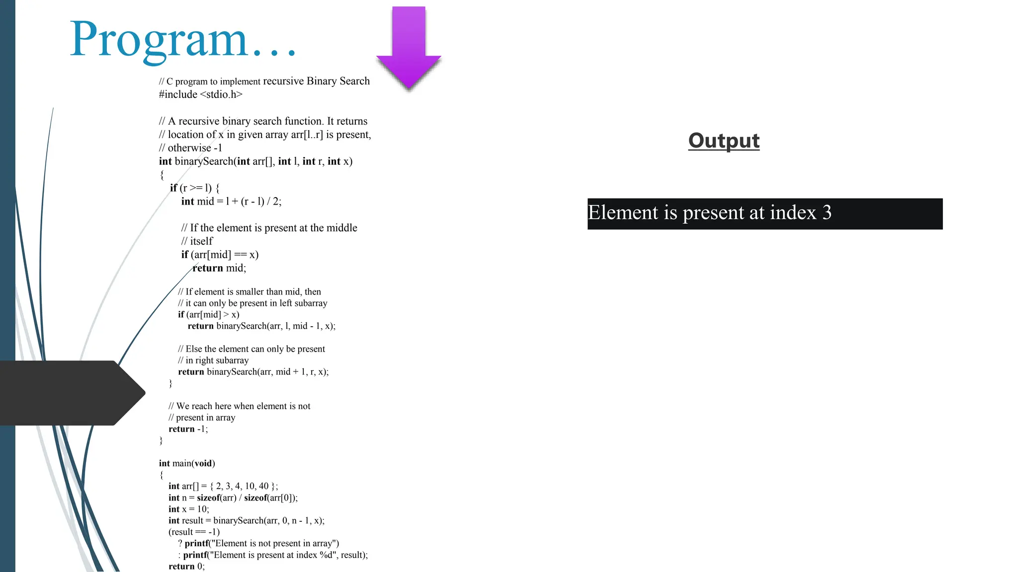 Program…
// C program to implement recursive Binary Search
#include <stdio.h>
// A recursive binary search function. It returns
// location of x in given array arr[l..r] is present,
// otherwise -1
int binarySearch(int arr[], int l, int r, int x)
{
if (r >= l) {
int mid = l + (r - l) / 2;
// If the element is present at the middle
// itself
if (arr[mid] == x)
return mid;
// If element is smaller than mid, then
// it can only be present in left subarray
if (arr[mid] > x)
return binarySearch(arr, l, mid - 1, x);
// Else the element can only be present
// in right subarray
return binarySearch(arr, mid + 1, r, x);
}
// We reach here when element is not
// present in array
return -1;
}
int main(void)
{
int arr[] = { 2, 3, 4, 10, 40 };
int n = sizeof(arr) / sizeof(arr[0]);
int x = 10;
int result = binarySearch(arr, 0, n - 1, x);
(result == -1)
? printf("Element is not present in array")
: printf("Element is present at index %d", result);
return 0;
Output
Element is present at index 3
 