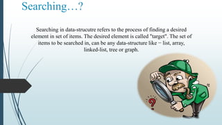 Searching…?
Searching in data-strucutre refers to the process of finding a desired
element in set of items. The desired element is called "target". The set of
items to be searched in, can be any data-structure like − list, array,
linked-list, tree or graph.
 