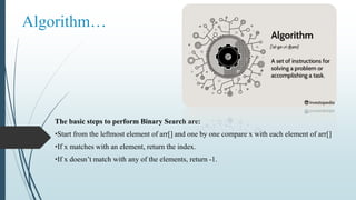 Algorithm…
The basic steps to perform Binary Search are:
•Start from the leftmost element of arr[] and one by one compare x with each element of arr[]
•If x matches with an element, return the index.
•If x doesn’t match with any of the elements, return -1.
 