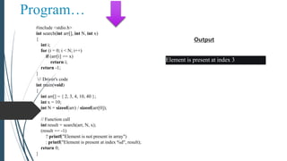 Program…
#include <stdio.h>
int search(int arr[], int N, int x)
{
int i;
for (i = 0; i < N; i++)
if (arr[i] == x)
return i;
return -1;
}
// Driver's code
int main(void)
{
int arr[] = { 2, 3, 4, 10, 40 };
int x = 10;
int N = sizeof(arr) / sizeof(arr[0]);
// Function call
int result = search(arr, N, x);
(result == -1)
? printf("Element is not present in array")
: printf("Element is present at index %d", result);
return 0;
}
Element is present at index 3
Output
 
