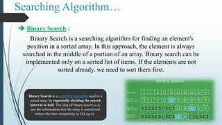 Searching Algorithm…
 Binary Search :
Binary Search is a searching algorithm for finding an element's
position in a sorted array. In this approach, the element is always
searched in the middle of a portion of an array. Binary search can be
implemented only on a sorted list of items. If the elements are not
sorted already, we need to sort them first.
Binary Search is a searching algorithm used in a
sorted array by repeatedly dividing the search
interval in half. The idea of binary search is to
use the information that the array is sorted and
reduce the time complexity to O(Log n).
 