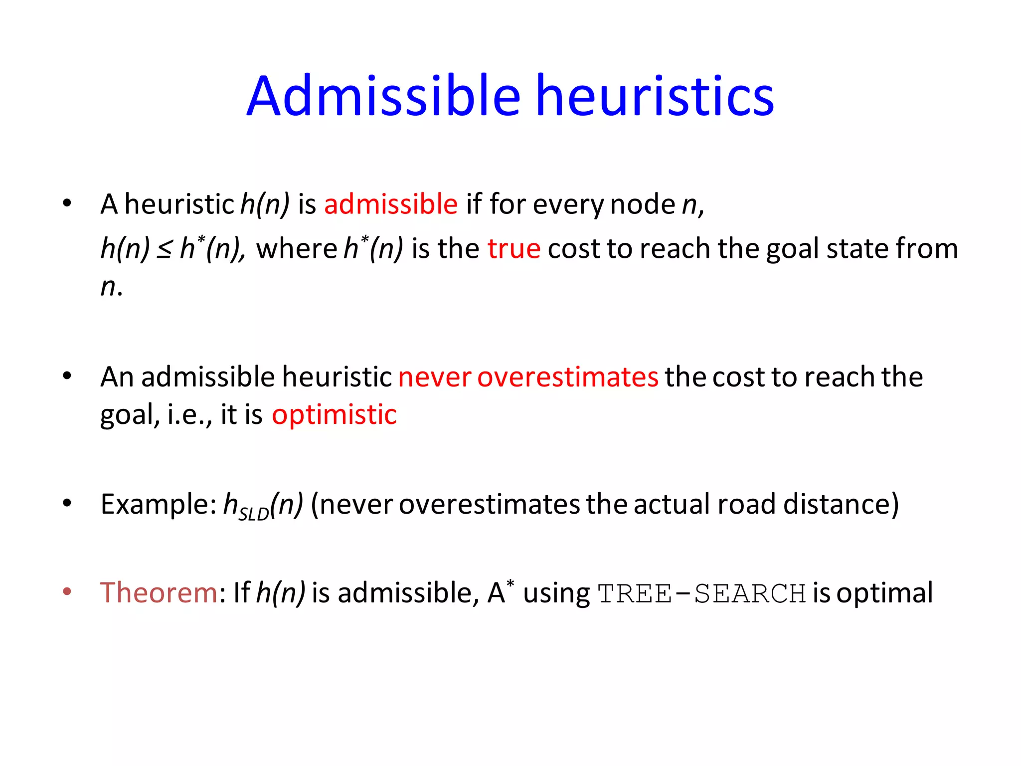 Admissible heuristics
• A heuristic h(n) is admissible if for every node n,
h(n) ≤ h*(n), whereh*(n) is the true cost to reach the goal state from
n.
• An admissible heuristic neveroverestimates thecost to reach the
goal, i.e., it is optimistic
• Example: hSLD(n) (never overestimatestheactual road distance)
• Theorem: If h(n) is admissible, A* using TREE-SEARCH isoptimal
 