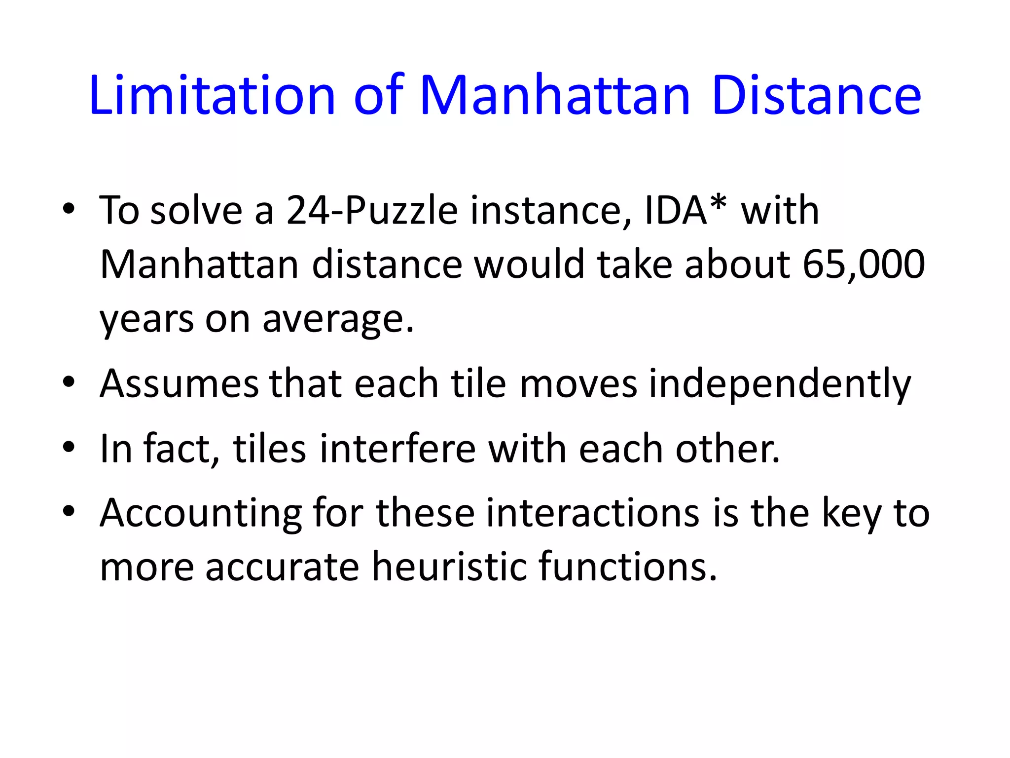 Limitation of Manhattan Distance
• To solve a 24-Puzzle instance, IDA* with
Manhattan distance would take about 65,000
years on average.
• Assumes that each tile moves independently
• In fact, tiles interfere with each other.
• Accounting for these interactions is the key to
more accurate heuristic functions.
 