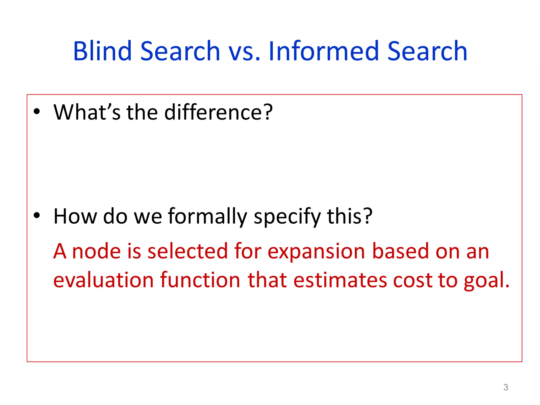 3
Blind Search vs. Informed Search
• What’s the difference?
• How do we formally specify this?
A node is selected for expansion based on an
evaluation function that estimates cost to goal.
 