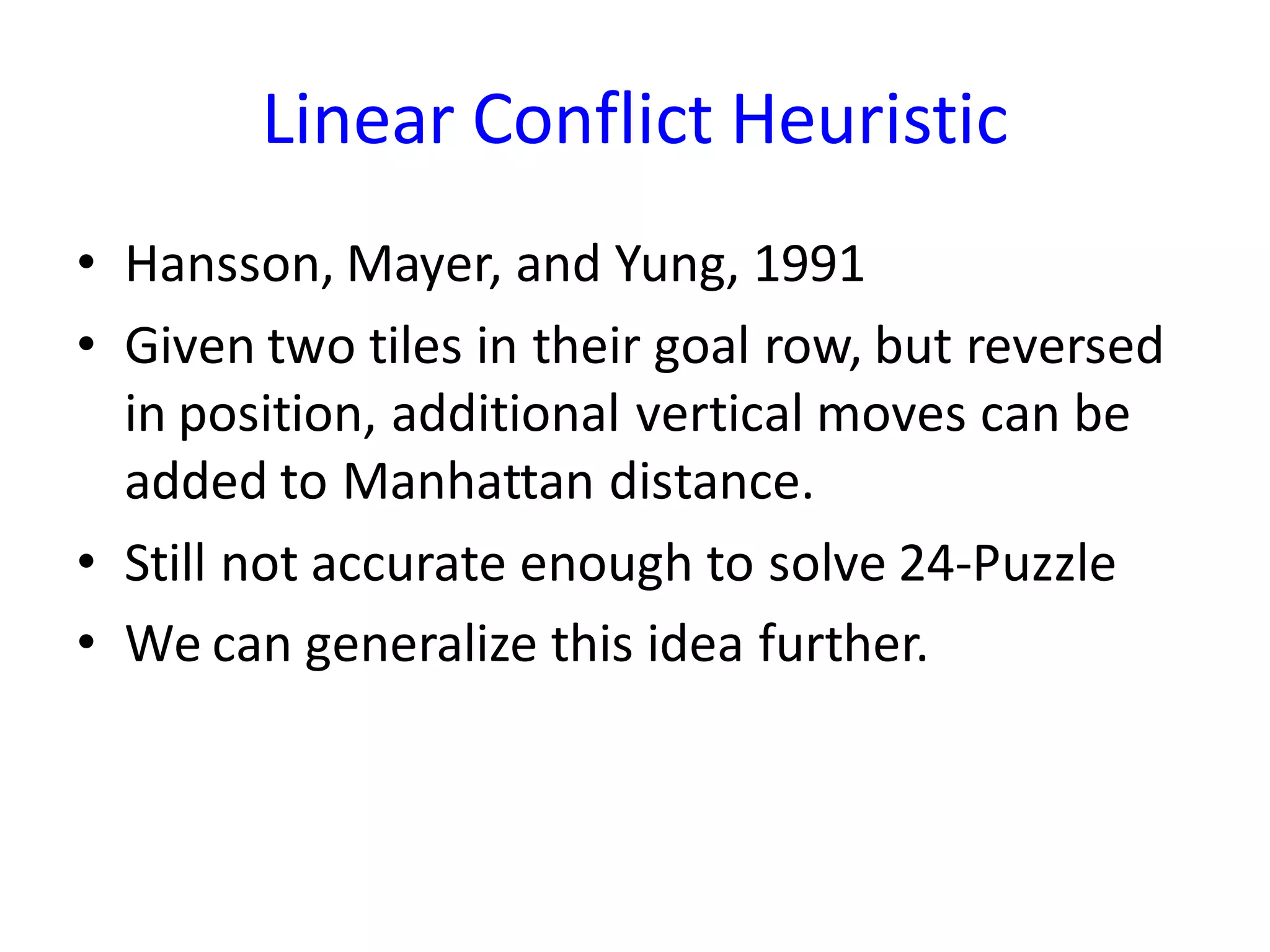 Linear Conflict Heuristic
• Hansson, Mayer, and Yung, 1991
• Given two tiles in their goal row, but reversed
in position, additional vertical moves can be
added to Manhattan distance.
• Still not accurate enough to solve 24-Puzzle
• We can generalize this idea further.
 