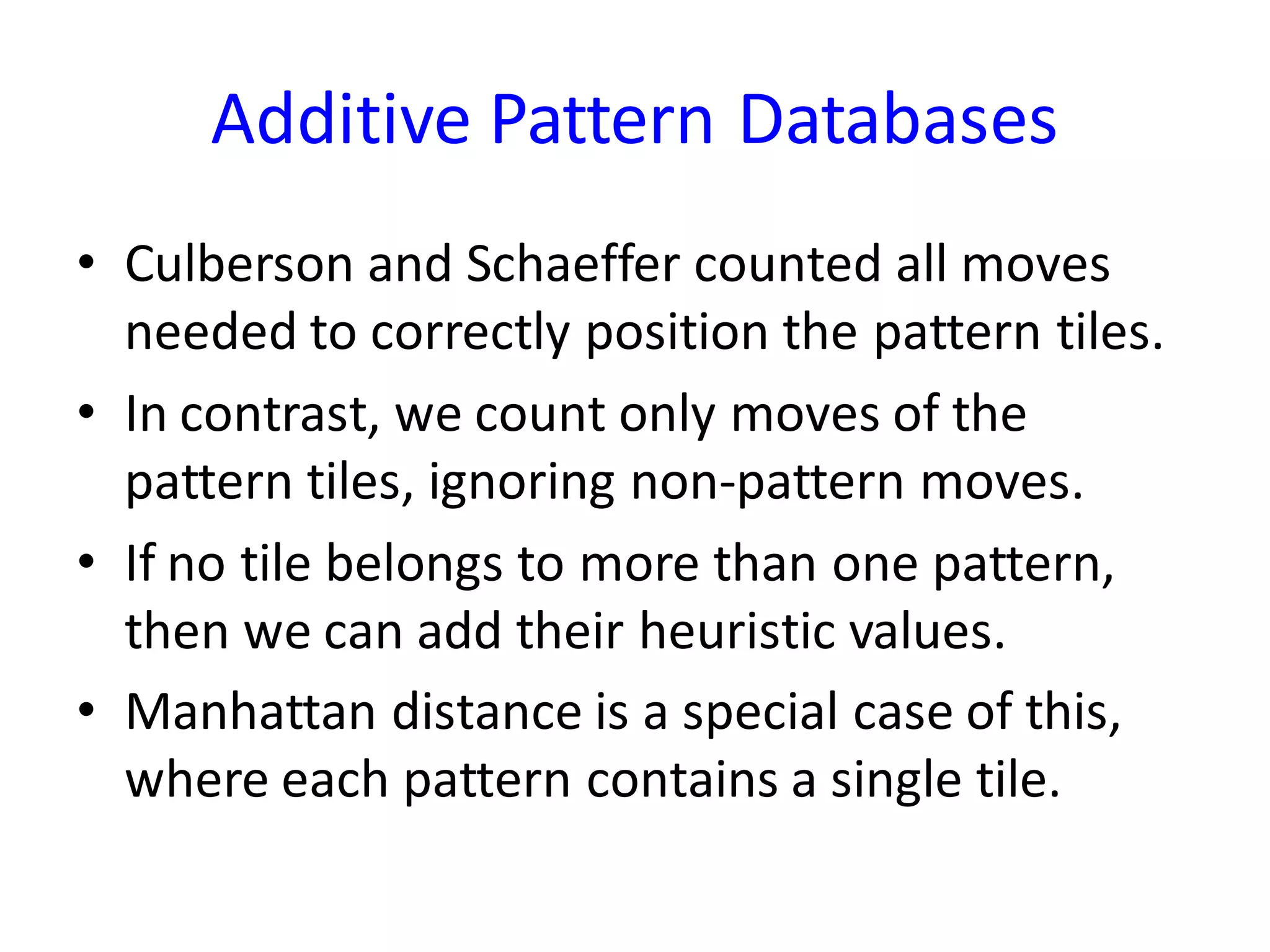 Additive Pattern Databases
• Culberson and Schaeffer counted all moves
needed to correctly position the pattern tiles.
• In contrast, we count only moves of the
pattern tiles, ignoring non-pattern moves.
• If no tile belongs to more than one pattern,
then we can add their heuristic values.
• Manhattan distance is a special case of this,
where each pattern contains a single tile.
 