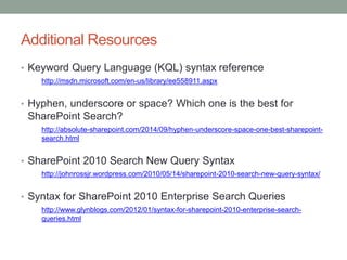 Additional Resources 
• Keyword Query Language (KQL) syntax reference 
http://msdn.microsoft.com/en-us/library/ee558911.aspx 
• Hyphen, underscore or space? Which one is the best for 
SharePoint Search? 
http://absolute-sharepoint.com/2014/09/hyphen-underscore-space-one-best-sharepoint-search. 
html 
• SharePoint 2010 Search New Query Syntax 
http://johnrossjr.wordpress.com/2010/05/14/sharepoint-2010-search-new-query-syntax/ 
• Syntax for SharePoint 2010 Enterprise Search Queries 
http://www.glynblogs.com/2012/01/syntax-for-sharepoint-2010-enterprise-search-queries. 
html 
 