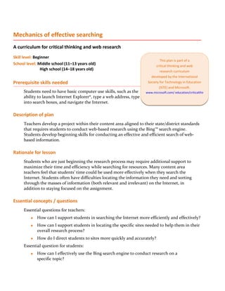 Mechanics of effective searching
A curriculum for critical thinking and web research
Skill level: Beginner
                                                                               This plan is part of a
School level: Middle school (11–13 years old)                               critical thinking and web
                High school (14–18 years old)                                  research curriculum
                                                                         developed by the International
Prerequisite skills needed                                             Society for Technology in Education
                                                                              (ISTE) and Microsoft.
     Students need to have basic computer use skills, such as the     www.microsoft.com/ education/criticalthinking
     ability to launch Internet Explorer®, type a web address, type
     into search boxes, and navigate the Internet.

Description of plan
     Teachers develop a project within their content area aligned to their state/district standards
     that requires students to conduct web-based research using the Bing™ search engine.
     Students develop beginning skills for conducting an effective and efficient search of web-
     based information.

Rationale for lesson
     Students who are just beginning the research process may require additional support to
     maximize their time and efficiency while searching for resources. Many content area
     teachers feel that students’ time could be used more effectively when they search the
     Internet. Students often have difficulties locating the information they need and sorting
     through the masses of information (both relevant and irrelevant) on the Internet, in
     addition to staying focused on the assignment.

Essential concepts / questions
     Essential questions for teachers:
         ♦   How can I support students in searching the Internet more efficiently and effectively?
         ♦   How can I support students in locating the specific sites needed to help them in their
             overall research process?
         ♦   How do I direct students to sites more quickly and accurately?
     Essential question for students:
         ♦   How can I effectively use the Bing search engine to conduct research on a
             specific topic?
 