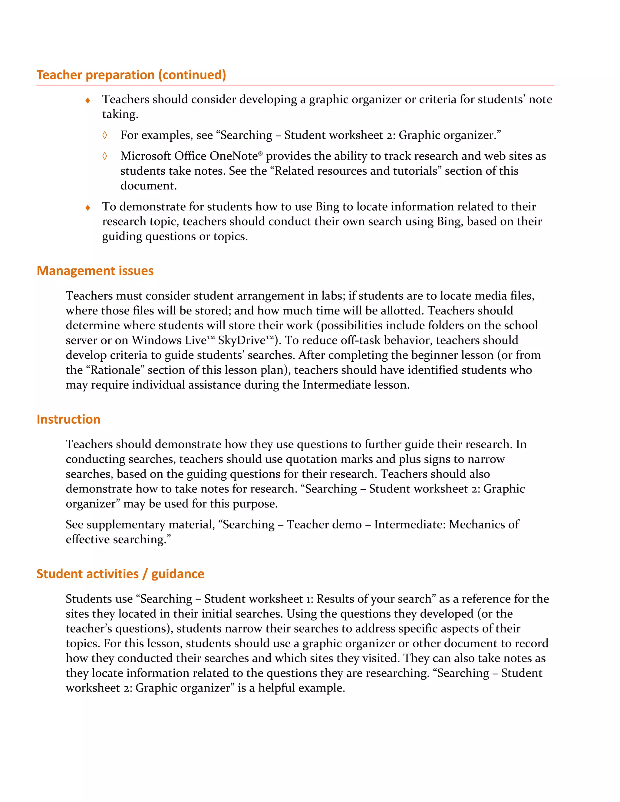 Teacher preparation (continued)
        ♦     Teachers should consider developing a graphic organizer or criteria for students’ note
              taking.
              ◊   For examples, see “Searching – Student worksheet 2: Graphic organizer.”
              ◊   Microsoft Office OneNote® provides the ability to track research and web sites as
                  students take notes. See the “Related resources and tutorials” section of this
                  document.
        ♦     To demonstrate for students how to use Bing to locate information related to their
              research topic, teachers should conduct their own search using Bing, based on their
              guiding questions or topics.

Management issues
     Teachers must consider student arrangement in labs; if students are to locate media files,
     where those files will be stored; and how much time will be allotted. Teachers should
     determine where students will store their work (possibilities include folders on the school
     server or on Windows Live™ SkyDrive™). To reduce off-task behavior, teachers should
     develop criteria to guide students’ searches. After completing the beginner lesson (or from
     the “Rationale” section of this lesson plan), teachers should have identified students who
     may require individual assistance during the Intermediate lesson.

Instruction
     Teachers should demonstrate how they use questions to further guide their research. In
     conducting searches, teachers should use quotation marks and plus signs to narrow
     searches, based on the guiding questions for their research. Teachers should also
     demonstrate how to take notes for research. “Searching – Student worksheet 2: Graphic
     organizer” may be used for this purpose.
     See supplementary material, “Searching – Teacher demo – Intermediate: Mechanics of
     effective searching.”

Student activities / guidance
     Students use “Searching – Student worksheet 1: Results of your search” as a reference for the
     sites they located in their initial searches. Using the questions they developed (or the
     teacher’s questions), students narrow their searches to address specific aspects of their
     topics. For this lesson, students should use a graphic organizer or other document to record
     how they conducted their searches and which sites they visited. They can also take notes as
     they locate information related to the questions they are researching. “Searching – Student
     worksheet 2: Graphic organizer” is a helpful example.
 