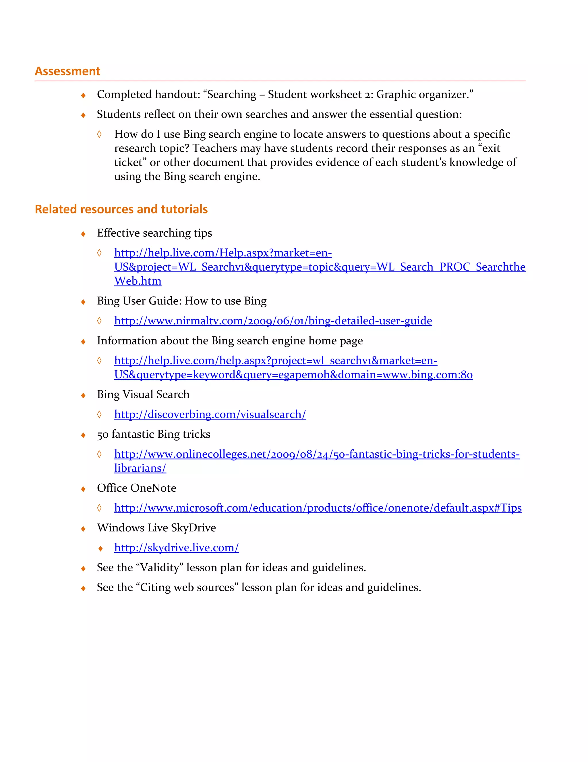 Assessment
        ♦   Completed handout: “Searching – Student worksheet 2: Graphic organizer.”
        ♦   Students reflect on their own searches and answer the essential question:
            ◊   How do I use Bing search engine to locate answers to questions about a specific
                research topic? Teachers may have students record their responses as an “exit
                ticket” or other document that provides evidence of each student’s knowledge of
                using the Bing search engine.

Related resources and tutorials
        ♦   Effective searching tips
            ◊   http://help.live.com/Help.aspx?market=en-
                US&project=WL_Searchv1&querytype=topic&query=WL_Search_PROC_Searchthe
                Web.htm
        ♦   Bing User Guide: How to use Bing
            ◊   http://www.nirmaltv.com/2009/06/01/bing-detailed-user-guide
        ♦   Information about the Bing search engine home page
            ◊   http://help.live.com/help.aspx?project=wl_searchv1&market=en-
                US&querytype=keyword&query=egapemoh&domain=www.bing.com:80
        ♦   Bing Visual Search
            ◊   http://discoverbing.com/visualsearch/
        ♦   50 fantastic Bing tricks
            ◊   http://www.onlinecolleges.net/2009/08/24/50-fantastic-bing-tricks-for-students-
                librarians/
        ♦   Office OneNote
            ◊   http://www.microsoft.com/education/products/office/onenote/default.aspx#Tips
        ♦   Windows Live SkyDrive
            ♦   http://skydrive.live.com/
        ♦   See the “Validity” lesson plan for ideas and guidelines.
        ♦   See the “Citing web sources” lesson plan for ideas and guidelines.
 