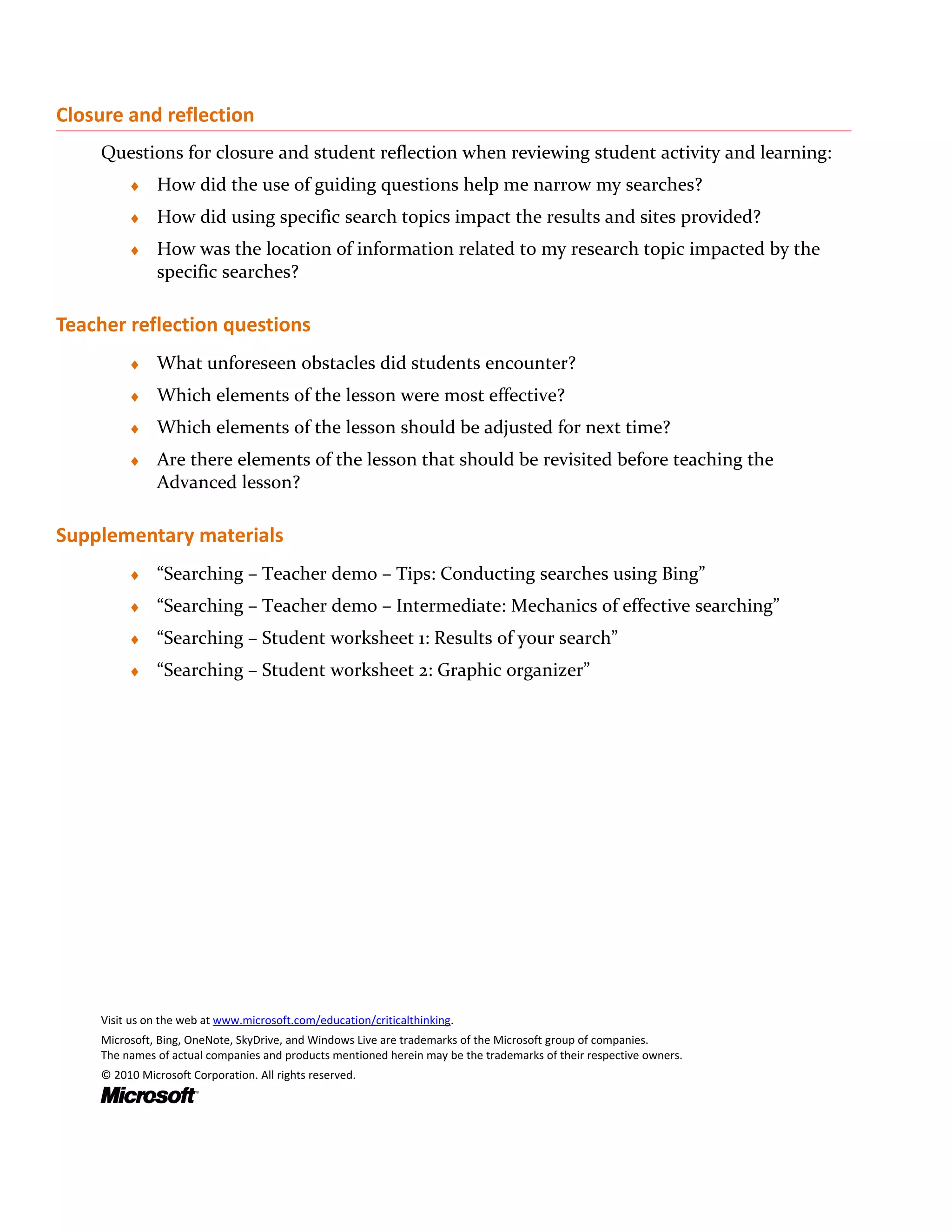Closure and reflection
    Questions for closure and student reflection when reviewing student activity and learning:
         ♦    How did the use of guiding questions help me narrow my searches?
         ♦    How did using specific search topics impact the results and sites provided?
         ♦    How was the location of information related to my research topic impacted by the
              specific searches?

Teacher reflection questions
         ♦    What unforeseen obstacles did students encounter?
         ♦    Which elements of the lesson were most effective?
         ♦    Which elements of the lesson should be adjusted for next time?
         ♦    Are there elements of the lesson that should be revisited before teaching the
              Advanced lesson?

Supplementary materials
         ♦    “Searching – Teacher demo – Tips: Conducting searches using Bing”
         ♦    “Searching – Teacher demo – Intermediate: Mechanics of effective searching”
         ♦    “Searching – Student worksheet 1: Results of your search”
         ♦    “Searching – Student worksheet 2: Graphic organizer”




    Visit us on the web at www.microsoft.com/education/criticalthinking.
    Microsoft, Bing, OneNote, SkyDrive, and Windows Live are trademarks of the Microsoft group of companies.
    The names of actual companies and products mentioned herein may be the trademarks of their respective owners.
    © 2010 Microsoft Corporation. All rights reserved.
 