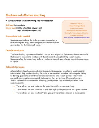 Mechanics of effective searching
A curriculum for critical thinking and web research
                                                                                 This plan is part of a
Skill level: Intermediate                                                     critical thinking and web
School level: Middle school (11–13 years old)                                    research curriculum
                 High school (14–18 years old)                             developed by the International
                                                                         Society for Technology in Education
                                                                                (ISTE) and Microsoft.
Prerequisite skills needed                                              www.microsoft.com/ education/criticalthinking
     Students need to have the skills necessary to conduct a
     search using the Bing™ search engine and to identify sites
     appropriate for their research topic.

Description of plan
     Teachers develop a project within their content area aligned to their state/district standards
     that requires students to conduct web-based research using the Bing search engine.
     Students refine their searching skills to conduct a focused search based on guiding questions
     or topics.

Rationale for lesson
     After students have become proficient in conducting accurate searches to locate specific
     information, they need to develop the skills to narrow their searches, including the ability
     to develop questions and to translate those questions into search queries. The queries
     can guide them to the more specific information they are seeking. If the students are
     able to successfully complete the following prerequisites, they are ready to refine their
     searching skills:
         ♦   The students are able to locate the topic for which they are searching.
         ♦   The students are able to locate at least five high-quality resources on a given subject.
         ♦   The students are able to identify and ignore irrelevant information in their search.
 
