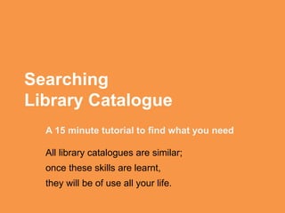 Searching
Library Catalogue
A 15 minute tutorial to find what you need
All library catalogues are similar;
once these skills are learnt,
they will be of use all your life.
 
