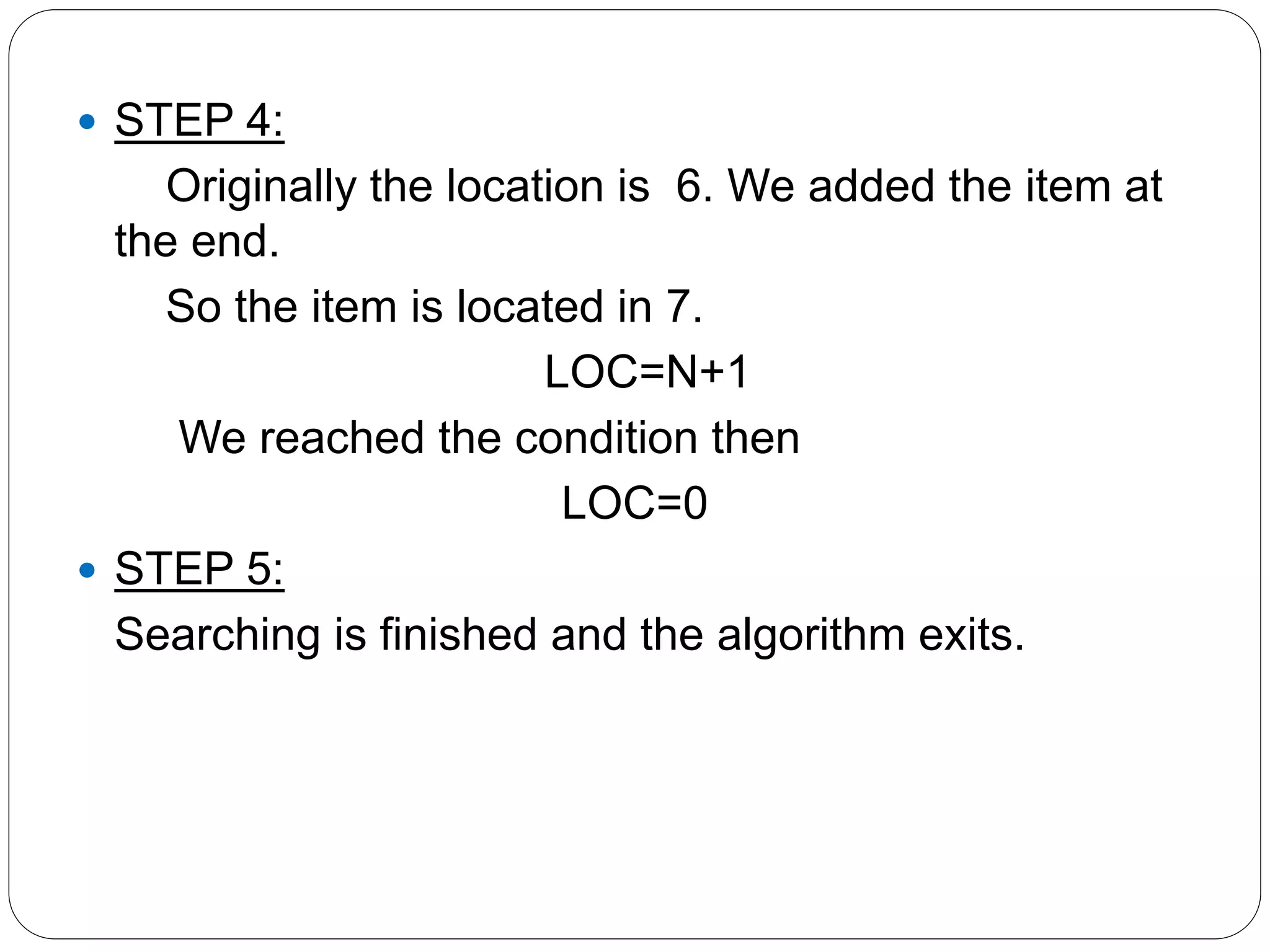  STEP 4:
Originally the location is 6. We added the item at
the end.
So the item is located in 7.
LOC=N+1
We reached the condition then
LOC=0
 STEP 5:
Searching is finished and the algorithm exits.
 