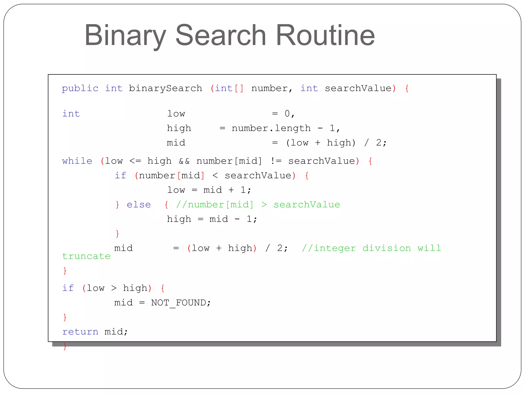 Binary Search Routine
public int binarySearch (int[] number, int searchValue) {
int low = 0,
high = number.length - 1,
mid = (low + high) / 2;
while (low <= high && number[mid] != searchValue) {
if (number[mid] < searchValue) {
low = mid + 1;
} else { //number[mid] > searchValue
high = mid - 1;
}
mid = (low + high) / 2; //integer division will
truncate
}
if (low > high) {
mid = NOT_FOUND;
}
return mid;
}
 