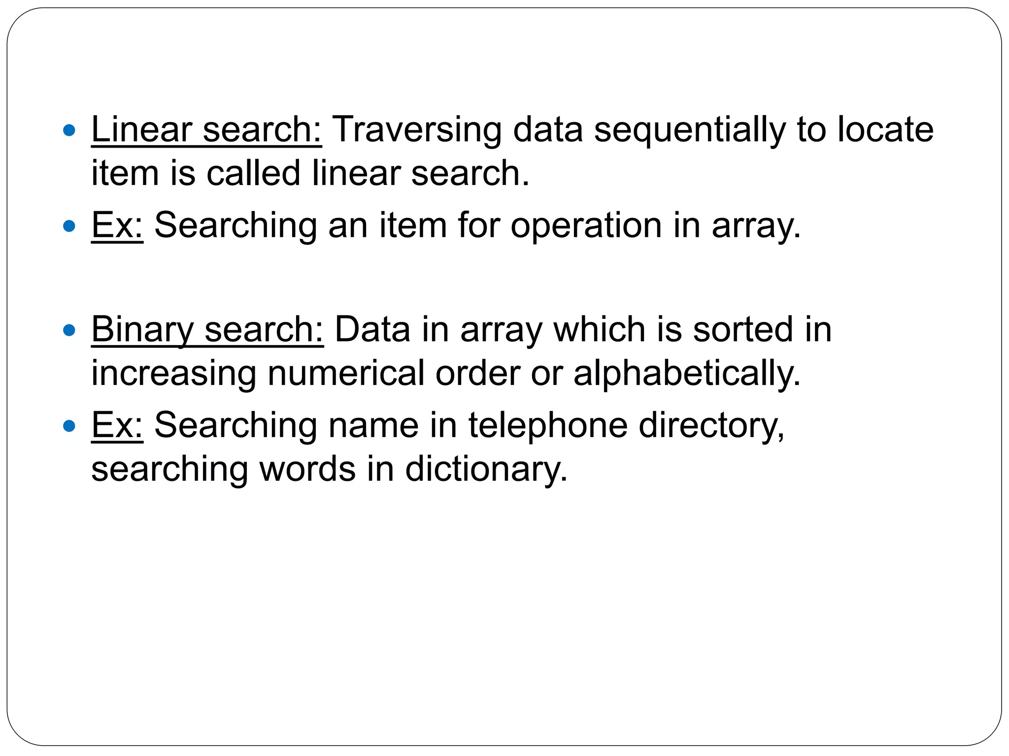  Linear search: Traversing data sequentially to locate
item is called linear search.
 Ex: Searching an item for operation in array.
 Binary search: Data in array which is sorted in
increasing numerical order or alphabetically.
 Ex: Searching name in telephone directory,
searching words in dictionary.
 