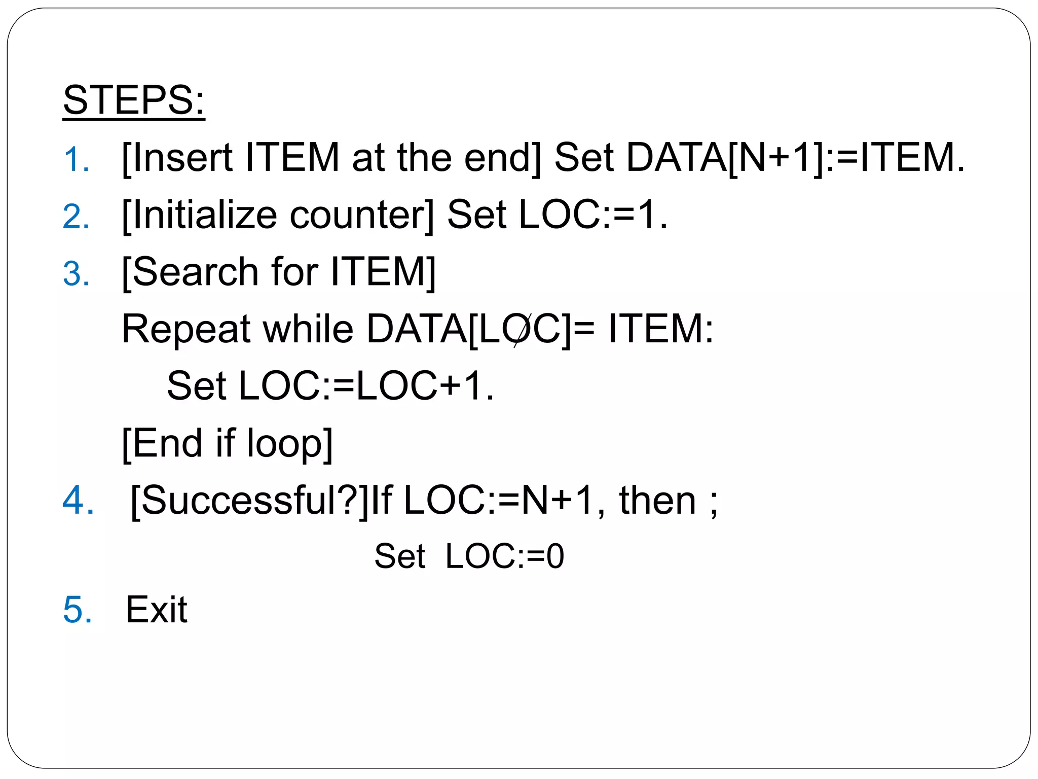 STEPS:
1. [Insert ITEM at the end] Set DATA[N+1]:=ITEM.
2. [Initialize counter] Set LOC:=1.
3. [Search for ITEM]
Repeat while DATA[LOC]= ITEM:
Set LOC:=LOC+1.
[End if loop]
4. [Successful?]If LOC:=N+1, then ;
Set LOC:=0
5. Exit
 