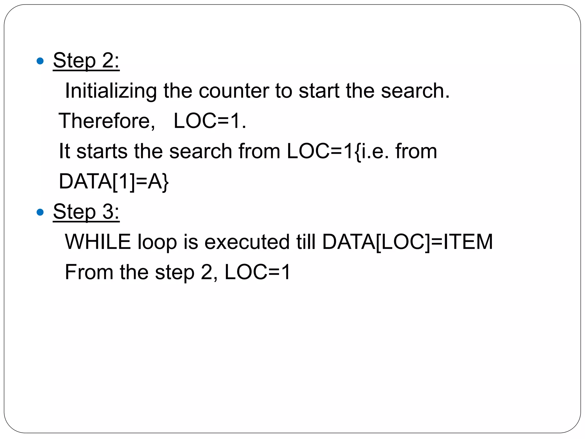  Step 2:
Initializing the counter to start the search.
Therefore, LOC=1.
It starts the search from LOC=1{i.e. from
DATA[1]=A}
 Step 3:
WHILE loop is executed till DATA[LOC]=ITEM
From the step 2, LOC=1
 