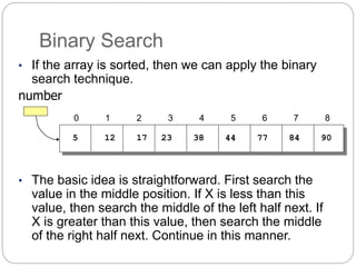 Binary Search
• If the array is sorted, then we can apply the binary
search technique.
number
• The basic idea is straightforward. First search the
value in the middle position. If X is less than this
value, then search the middle of the left half next. If
X is greater than this value, then search the middle
of the right half next. Continue in this manner.
5 12 17 23 38 44 77
0 1 2 3 4 5 6 7 8
84 90
 