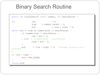 Binary Search Routine
public int binarySearch (int[] number, int searchValue) {
int low = 0,
high = number.length - 1,
mid = (low + high) / 2;
while (low <= high && number[mid] != searchValue) {
if (number[mid] < searchValue) {
low = mid + 1;
} else { //number[mid] > searchValue
high = mid - 1;
}
mid = (low + high) / 2; //integer division will
truncate
}
if (low > high) {
mid = NOT_FOUND;
}
return mid;
}
 