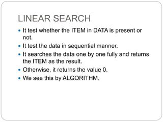 LINEAR SEARCH
 It test whether the ITEM in DATA is present or
not.
 It test the data in sequential manner.
 It searches the data one by one fully and returns
the ITEM as the result.
 Otherwise, it returns the value 0.
 We see this by ALGORITHM.
 