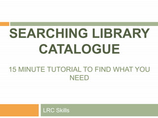 SEARCHING LIBRARY CATALOGUE15 MINUTE TUTORIAL TO FIND WHAT YOU NEED LRC Skills 