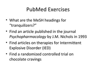 PubMed Exercises What are the MeSH headings for “tranquilizers?” Find an article published in the journal  Psychopharmacology  by J.M. Nichols in 1993 Find articles on therapies for  Intermittent Explosive Disorder (IED) Find a randomized controlled trial on chocolate cravings 
