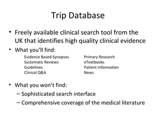 Trip Database Freely available clinical search tool from the UK that identifies high quality clinical evidence What you’ll find: What you won’t find: Sophisticated search interface Comprehensive coverage of the medical literature Evidence Based Synopses Systematic Reviews Guidelines Clinical Q&A Primary Research eTextbooks Patient Information  News 