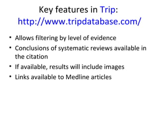 Key features in  Trip :  http://www.tripdatabase.com/ Allows filtering by level of evidence Conclusions of systematic reviews available in the citation If available, results will include images Links available to Medline articles 