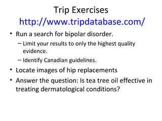 Trip Exercises  http://www.tripdatabase.com/ Run a search for bipolar disorder.  Limit your results to only the highest quality evidence.  Identify Canadian guidelines.  Locate images of hip replacements Answer the question: Is tea tree oil effective in treating dermatological conditions?  