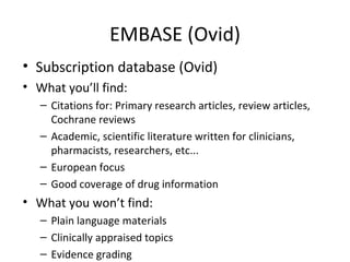 EMBASE (Ovid) Subscription database (Ovid)  What you’ll find: Citations for: Primary research articles, review articles, Cochrane reviews Academic, scientific literature written for clinicians, pharmacists, researchers, etc... European focus Good coverage of drug information  What you won’t find: Plain language materials Clinically appraised topics Evidence grading 