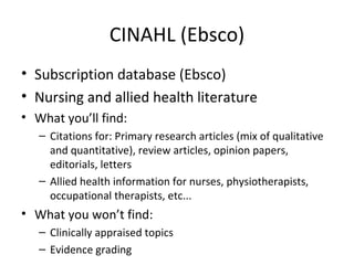 CINAHL (Ebsco) Subscription database (Ebsco) Nursing and allied health literature What you’ll find: Citations for: Primary research articles (mix of qualitative and quantitative), review articles, opinion papers, editorials, letters Allied health information for nurses, physiotherapists, occupational therapists, etc... What you won’t find: Clinically appraised topics Evidence grading 