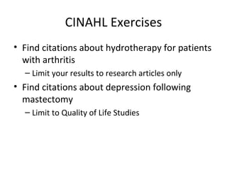 CINAHL Exercises Find citations about hydrotherapy for patients with arthritis Limit your results to research articles only Find citations about depression following mastectomy Limit to Quality of Life Studies 