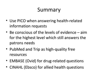 Summary Use PICO when answering health-related information requests Be conscious of the levels of evidence – aim for the highest level which still answers the patrons needs PubMed and Trip as high-quality free resources EMBASE (Ovid) for drug-related questions CINAHL (Ebsco) for allied health questions 