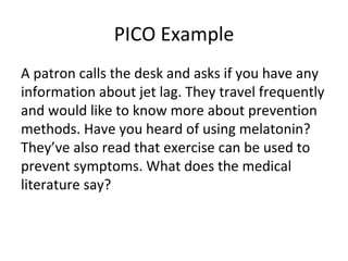 PICO Example A patron calls the desk and asks if you have any information about jet lag. They travel frequently and would like to know more about prevention methods. Have you heard of using melatonin? They’ve also read that exercise can be used to prevent symptoms. What does the medical literature say? 