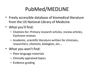PubMed/MEDLINE Freely accessible database of biomedical literature from the US National Library of Medicine What you’ll find: Citations for: Primary research articles, review articles, Cochrane reviews Academic, scientific literature written for clinicians, researchers, chemists, biologists, etc... What you won’t find: Plain language materials Clinically appraised topics Evidence grading 