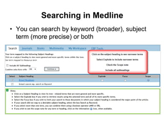 Searching in Medline
• You can search by keyword (broader), subject
term (more precise) or both