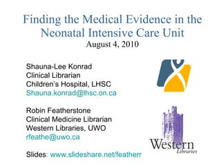 Finding the Medical Evidence in the Neonatal Intensive Care Unit August 4, 2010 Shauna-Lee Konrad Clinical Librarian Children’s Hospital, LHSC [email_address] Robin Featherstone Clinical Medicine Librarian Western Libraries, UWO [email_address] Slides :  www.slideshare.net/featherr Libraries 
