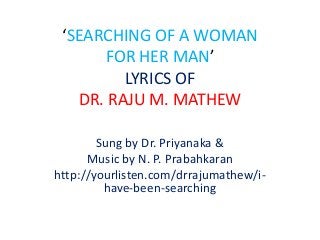 ‘SEARCHING OF A WOMAN 
FOR HER MAN’ 
LYRICS OF 
DR. RAJU M. MATHEW 
Sung by Dr. Priyanaka & 
Music by N. P. Prabahkaran 
http://yourlisten.com/drrajumathew/i-have- 
been-searching 
 