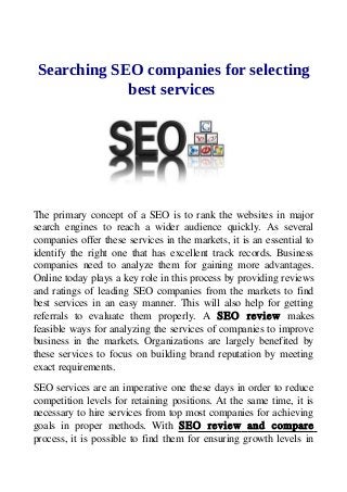 Searching SEO companies for selecting
best services
The primary concept of a SEO is to rank the websites in major
search engines to reach a wider audience quickly. As several
companies offer these services in the markets, it is an essential to
identify the right one that has excellent track records. Business
companies need to analyze them for gaining more advantages.
Online today plays a key role in this process by providing reviews
and ratings of leading SEO companies from the markets to find
best services in an easy manner. This will also help for getting
referrals to evaluate them properly. A SEO review makes
feasible ways for analyzing the services of companies to improve
business in the markets. Organizations are largely benefited by
these services to focus on building brand reputation by meeting
exact requirements.
SEO services are an imperative one these days in order to reduce
competition levels for retaining positions. At the same time, it is
necessary to hire services from top most companies for achieving
goals in proper methods. With SEO review and compare
process, it is possible to find them for ensuring growth levels in
 