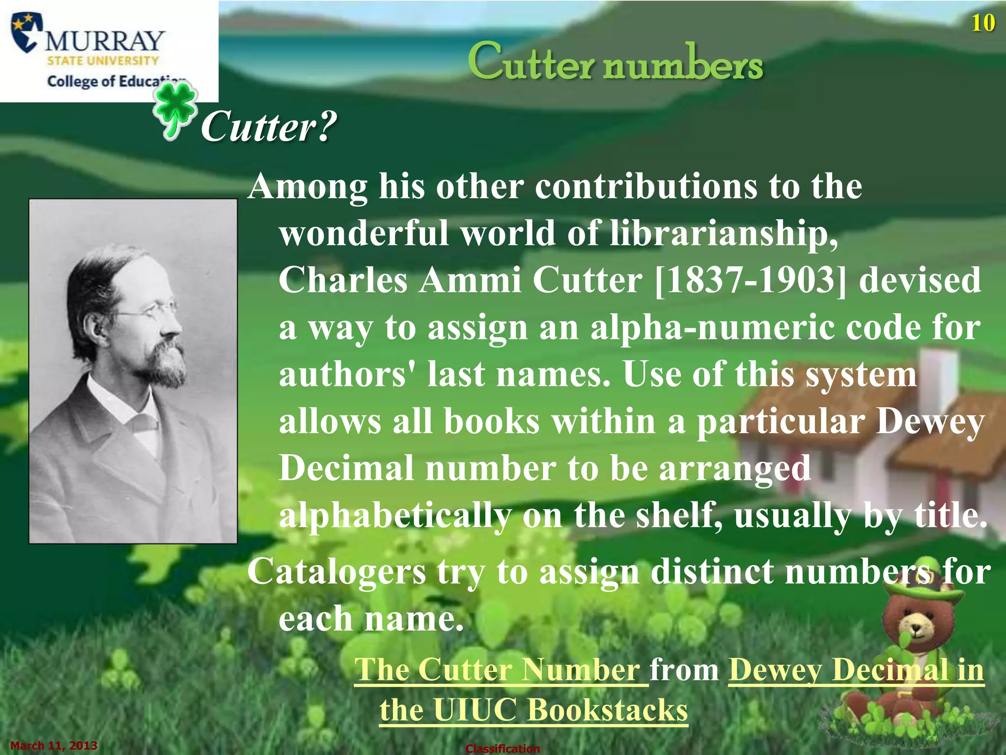 10
                                  Cutter numbers
                 Cutter?
                   Among his other contributions to the
                    wonderful world of librarianship,
                    Charles Ammi Cutter [1837-1903] devised
                    a way to assign an alpha-numeric code for
                    authors' last names. Use of this system
                    allows all books within a particular Dewey
                    Decimal number to be arranged
                    alphabetically on the shelf, usually by title.
                   Catalogers try to assign distinct numbers for
                    each name.
                           The Cutter Number from Dewey Decimal in
                            the UIUC Bookstacks
March 11, 2013                   Classification
 