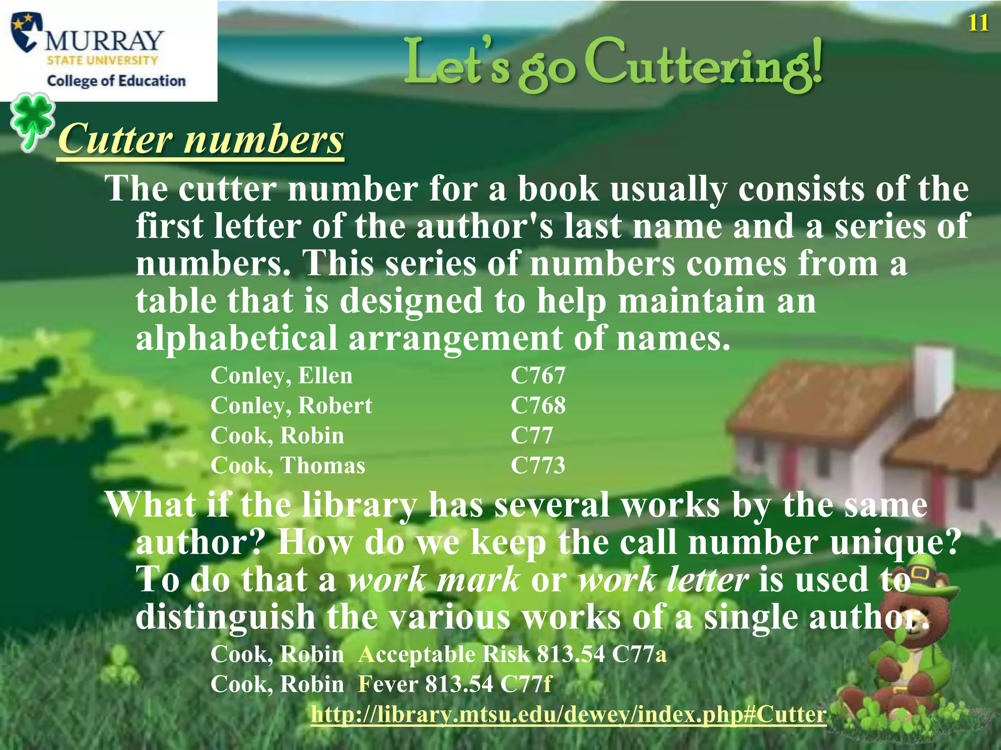 11

                         Let’s go Cuttering!
Cutter numbers
  The cutter number for a book usually consists of the
   first letter of the author's last name and a series of
   numbers. This series of numbers comes from a
   table that is designed to help maintain an
   alphabetical arrangement of names.
        Conley, Ellen             C767
        Conley, Robert            C768
        Cook, Robin               C77
        Cook, Thomas              C773
  What if the library has several works by the same
   author? How do we keep the call number unique?
   To do that a work mark or work letter is used to
   distinguish the various works of a single author.
        Cook, Robin Acceptable Risk 813.54 C77a
        Cook, Robin Fever 813.54 C77f
                http://library.mtsu.edu/dewey/index.php#Cutter
 